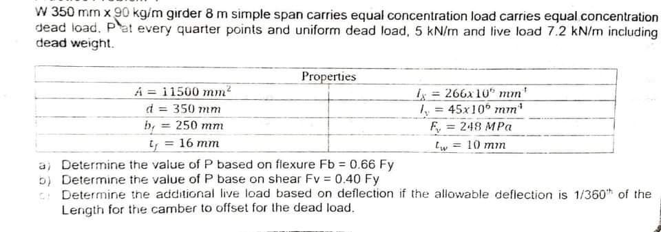 W 350 mm x 90 kg/m girder 8 m simple span carries equal concentration load carries equal concentration
dead load. Pat every quarter points and uniform dead load, 5 kN/m and live load 7.2 kN/m including
dead weight.
Properties
A = 11500 mm?
d = 350 mm
b, = 250 mm
y = 16 mm
I = 266x 10" mm'
y = 45x10 mm
%3!
248 MPa
%3D
10 mm
a) Determine the value of P based on flexure Fb 0.66 Fy
b) Determine the value of P base on shear Fv = 0.40 Fy
Determine the additional live load based on deflection if the allowable deflection is 1/360* of the
Length for the camber to offset for the dead load.
