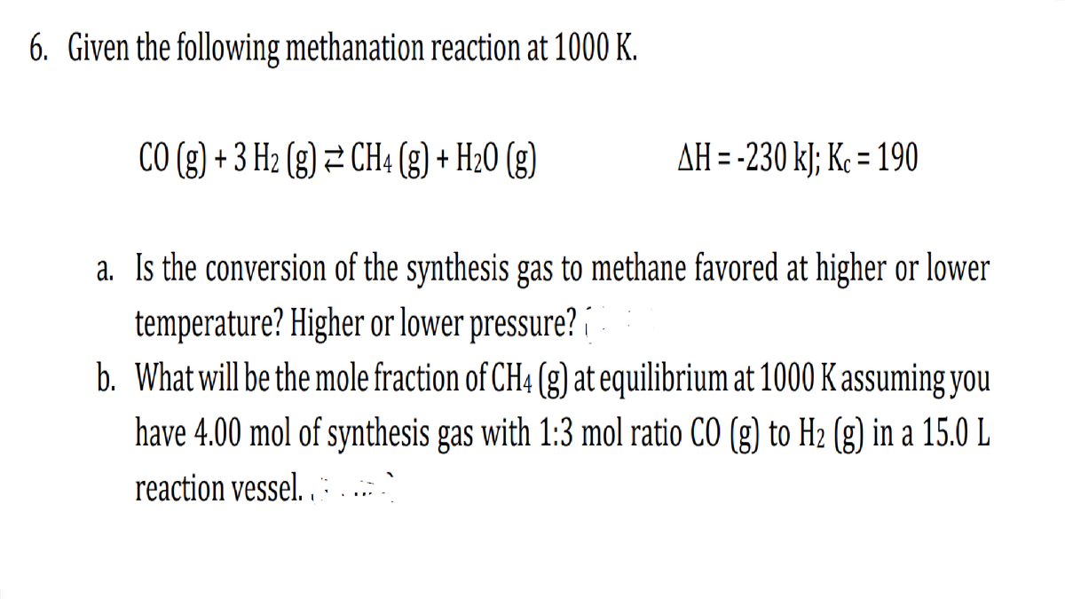 6. Given the following methanation reaction at 1000 K.
CO(g) + 3 H2 (g) ⇒ CH4 (g) + H₂0 (g)
AH = -230 kJ; Kc = 190
a. Is the conversion of the synthesis gas to methane favored at higher or lower
temperature? Higher or lower pressure?
b. What will be the mole fraction of CH4 (g) at equilibrium at 1000 K assuming you
have 4.00 mol of synthesis gas with 1:3 mol ratio CO (g) to H2 (g) in a 15.0 L
reaction vessel..