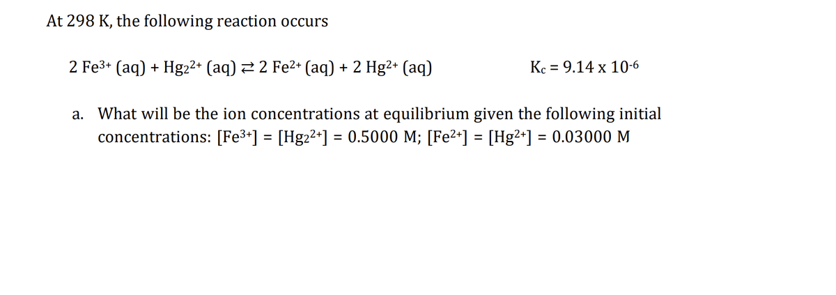 At 298 K, the following reaction occurs
2 Fe³+ (aq) + Hg2²+ (aq) ⇒ 2 Fe²+ (aq) + 2 Hg²+ (aq)
a. What will be the ion concentrations at equilibrium given the following initial
concentrations: [Fe³+] = [Hg2²+] = 0.5000 M; [Fe²+] = [Hg²+] = 0.03000 M
Kc = 9.14 x 10-6