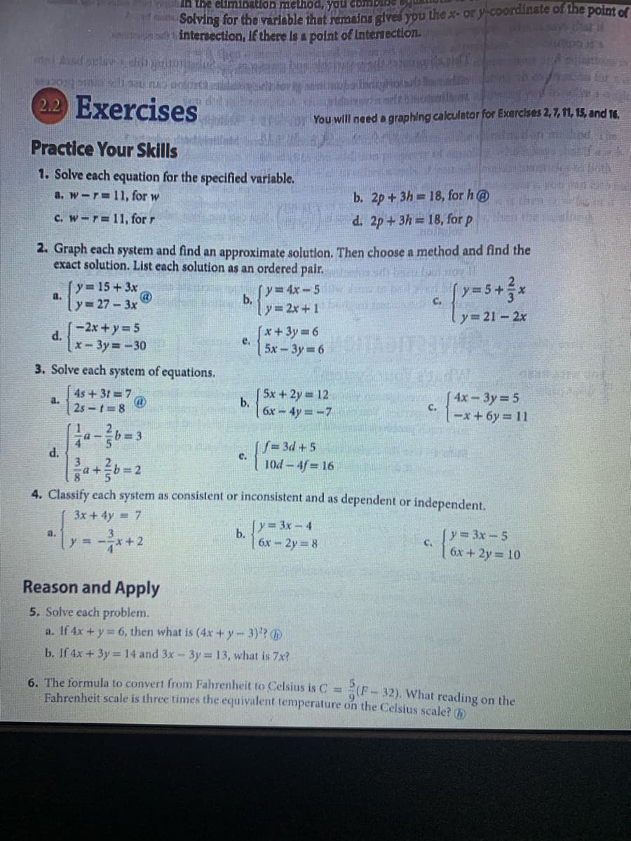 Solving for the varlable that remains gives you the x-or y-coordinate of the point of
intersection, If there Is a polnt of Internection.
s arif
2.2 Exercises
You wll need a graphing calculator for Exercises 2,7,11, 15, and 16
Practice Your Skills
1. Solve each equation for the specified varlable.
b. 2p+3h 18, for h@
d. 2p+3h 18, for p
a. w-r=11, for w
C. w-r=11, for r
2. Graph each system and find an approximate solutlon. Then choose a method and find the
exact solution. List each solution as an ordered pair.
y 15+ 3x
a.
y= 4x-5
b.
(y=5+x
C.
y= 27 - 3x
y 2x+1
Ty=21- 2x
-2x+y 5
[*+3y D6
e.
d.
x-3y -30
5x-3y 6
3. Solve each system of equations.
4s+31 7
5x +2y 12
a.
2s-t 8
4х - Зу3 5
C.
x+6y% D11
b.
6x-4y -7
1
[S= 3d +5
10d-4f 16
e.
P
%b%3D2
4. Classify each system as consistent or inconsistent and as dependent or independent.
3x +4y = 7
[y 3x-4
b.
3.
[y= 3x-5
a.
y = -x+2
6x-2y 8
C.
6x+ 2y 10
Reason and Apply
5. Solve each problem.
a. If 4x + y 6, then what is (4x + y- 3)?
b. If 4x + 3y = 14 and 3x-3y =13, what is 7x?
6. The formula to convert from Fahrenheit to Celsius is C = (F-32). What reading on the
Fahrenheit scale is three times the equivalent temperature on the Celsius scale? 0
%3D
