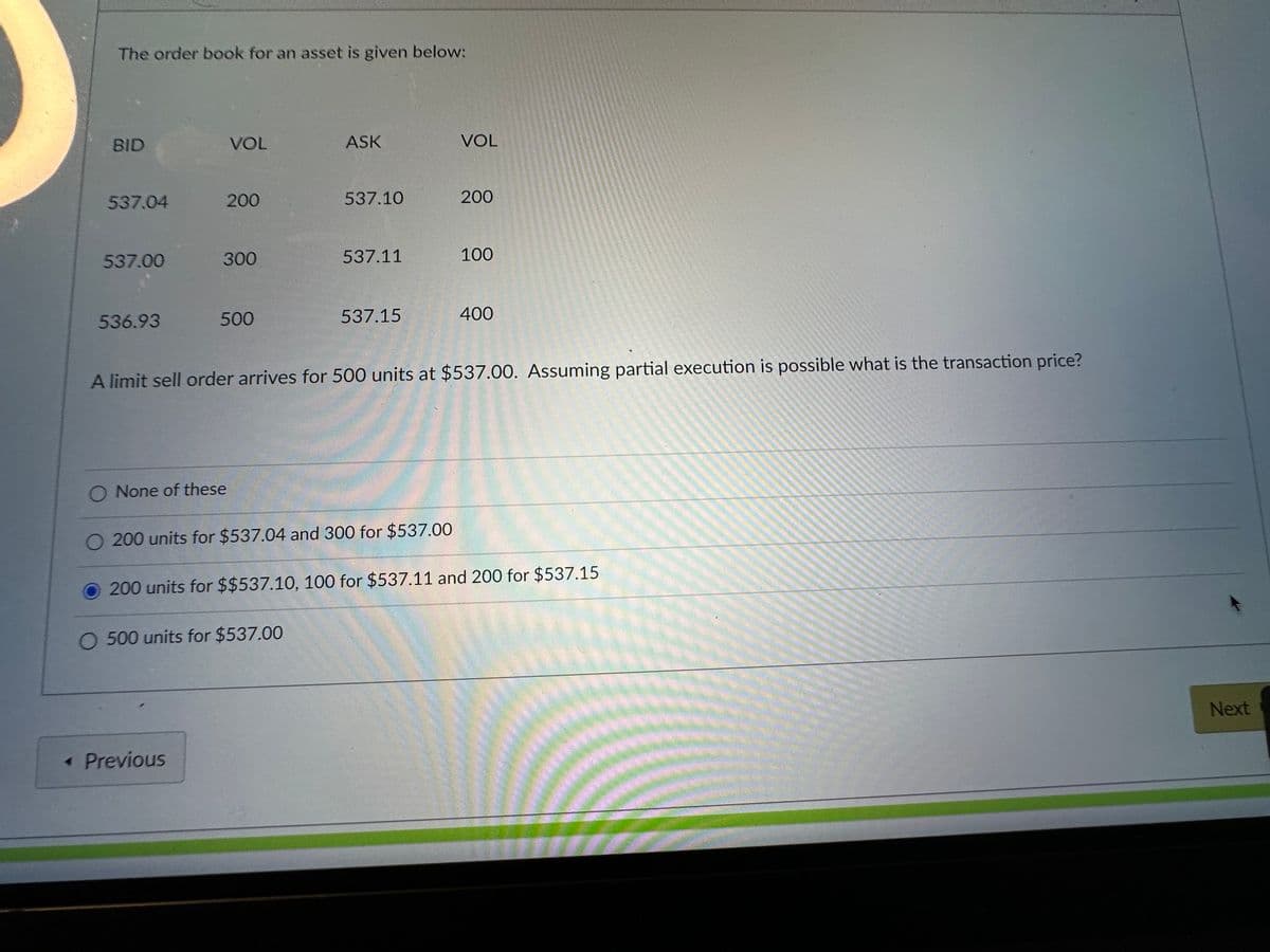 The order book for an asset is given below:
BID
537.04
537.00
536.93
VOL
200
300
O None of these
500
<< Previous
ASK
537.10
O 500 units for $537.00
537.11
537.15
200 units for $537.04 and 300 for $537.00
VOL
A limit sell order arrives for 500 units at $537.00. Assuming partial execution is possible what is the transaction price?
200
100
400
200 units for $$537.10, 100 for $537.11 and 200 for $537.15
Next