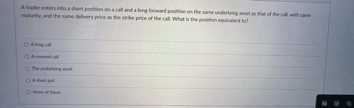 A trader enters into a short position on a call and a long forward position on the same underlying asset as that of the call, with same
maturity, and the same delivery price as the strike price of the call. What is the position equivalent to?
O Along call
O A covered call
O The underlying asset
OA short put
O None of these