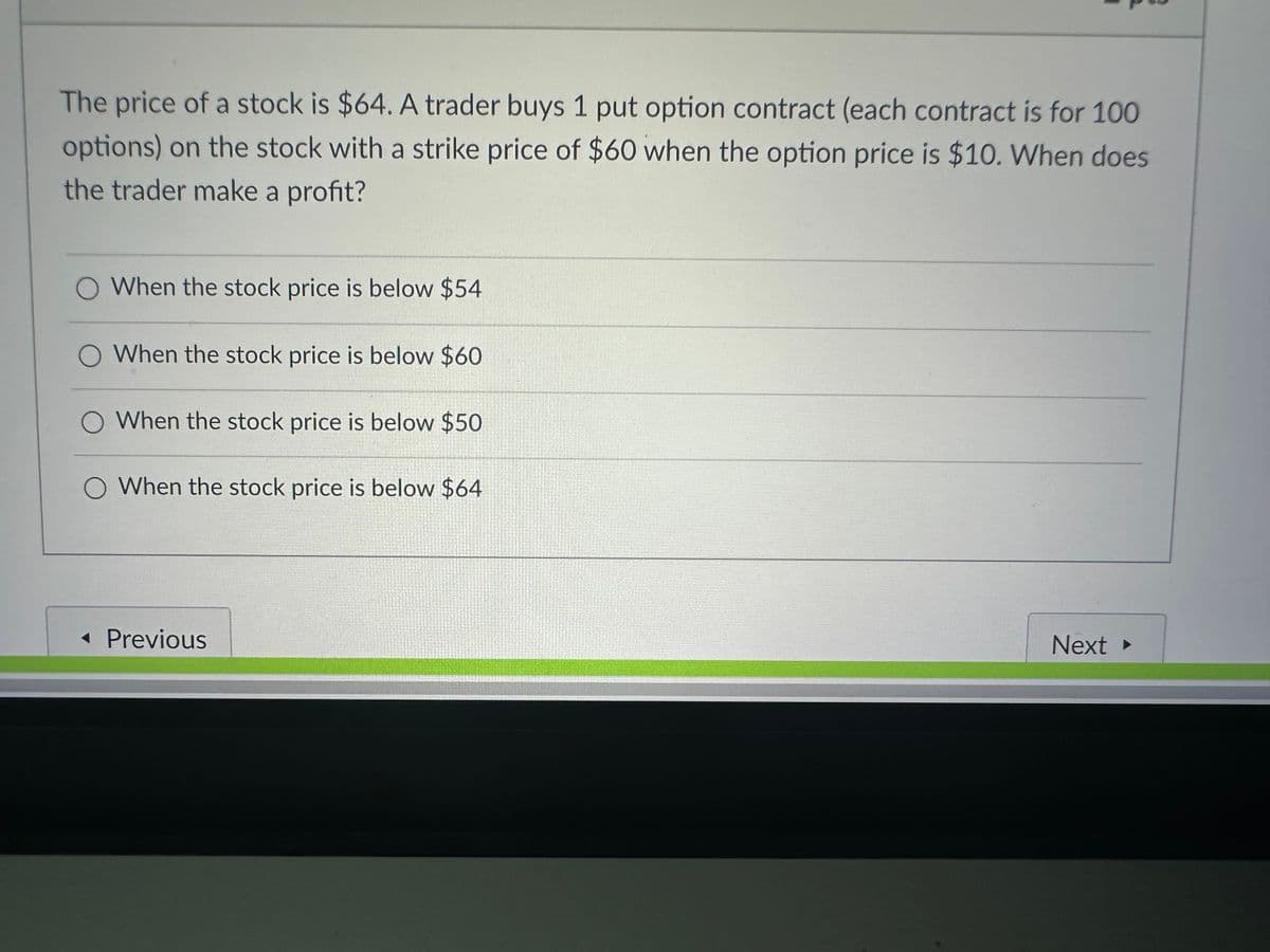 The price of a stock is $64. A trader buys 1 put option contract (each contract is for 100
options) on the stock with a strike price of $60 when the option price is $10. When does
the trader make a profit?
When the stock price is below $54
O When the stock price is below $60
O When the stock price is below $50
O When the stock price is below $64
◄ Previous
Next ▸