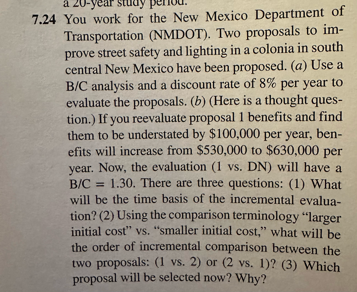 a 20-year study
7.24 You work for the New Mexico Department of
Transportation (NMDOT). Two proposals to im-
prove street safety and lighting in a colonia in south
central New Mexico have been proposed. (a) Use a
B/C analysis and a discount rate of 8% per year to
evaluate the proposals. (b) (Here is a thought ques-
tion.) If you reevaluate proposal 1 benefits and find
them to be understated by $100,000 per year, ben-
efits will increase from $530,000 to $630,000 per
year. Now, the evaluation (1 vs. DN) will have a
B/C = 1.30. There are three questions: (1) What
will be the time basis of the incremental evalua-
tion? (2) Using the comparison terminology "larger
initial cost" vs. "smaller initial cost," what will be
the order of incremental comparison between the
two proposals: (1 vs. 2) or (2 vs. 1)? (3) Which
proposal will be selected now? Why?