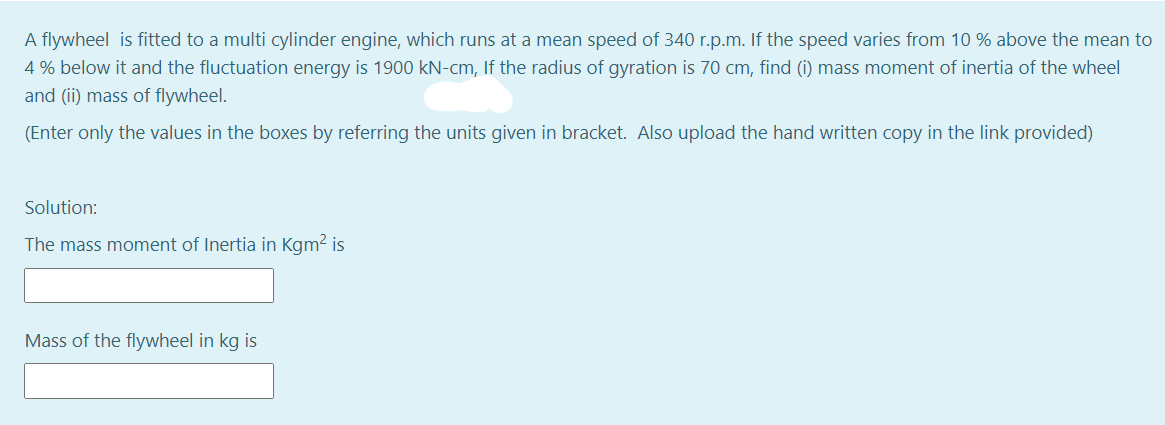 A flywheel is fitted to a multi cylinder engine, which runs at a mean speed of 340 r.p.m. If the speed varies from 10 % above the mean to
4 % below it and the fluctuation energy is 1900 kN-cm, If the radius of gyration is 70 cm, find (i) mass moment of inertia of the wheel
and (ii) mass of flywheel.
(Enter only the values in the boxes by referring the units given in bracket. Also upload the hand written copy in the link provided)
Solution:
The mass moment of Inertia in Kgm? is
Mass of the flywheel in kg is
