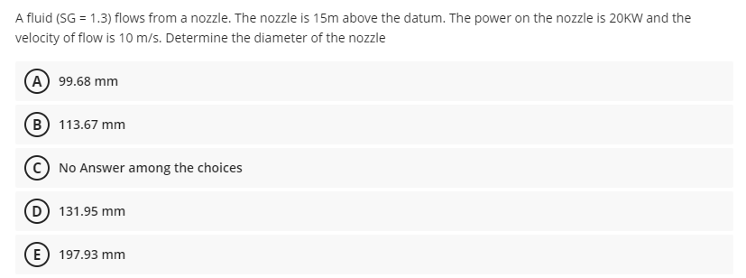 A fluid (SG = 1.3) flows from a nozzle. The nozzle is 15m above the datum. The power on the nozzle is 20KW and the
velocity of flow is 10 m/s. Determine the diameter of the nozzle
(A 99.68 mm
B 113.67 mm
C No Answer among the choices
131.95 mm
E) 197.93 mm
