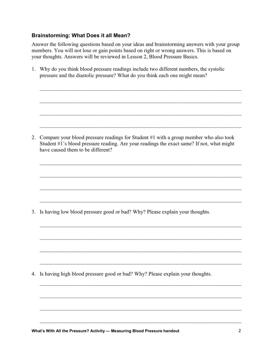 Brainstorming: What Does it all Mean?
Answer the following questions based on your ideas and brainstorming answers with your group
members. You will not lose or gain points based on right or wrong answers. This is based on
your thoughts. Answers will be reviewed in Lesson 2, Blood Pressure Basics.
1. Why do you think blood pressure readings include two different numbers, the systolic
pressure and the diastolic pressure? What do you think each one might mean?
2. Compare your blood pressure readings for Student #1 with a group member who also took
Student #1's blood pressure reading. Are your readings the exact same? If not, what might
have caused them to be different?
3. Is having low blood pressure good or bad? Why? Please explain your thoughts.
4. Is having high blood pressure good or bad? Why? Please explain your thoughts.
What's With All the Pressure? Activity - Measuring Blood Pressure handout
2