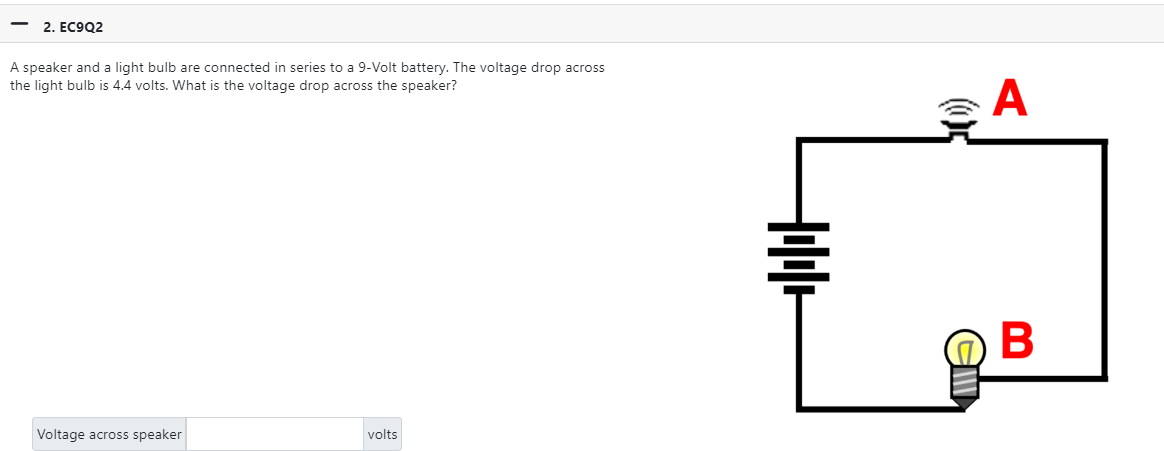 2. EC9Q2
A speaker and a light bulb are connected in series to a 9-Volt battery. The voltage drop across
the light bulb is 4.4 volts. What is the voltage drop across the speaker?
Voltage across speaker
volts
+++
A
B