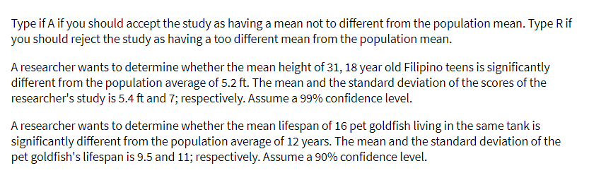 Type if A if you should accept the study as having a mean not to different from the population mean. Type R if
you should reject the study as having a too different mean from the population mean.
A researcher wants to determine whether the mean height of 31, 18 year old Filipino teens is significantly
different from the population average of 5.2 ft. The mean and the standard deviation of the scores of the
researcher's study is 5.4 ft and 7; respectively. Assume a 99% confidence level.
A researcher wants to determine whether the mean lifespan of 16 pet goldfish living in the same tank is
significantly different from the population average of 12 years. The mean and the standard deviation of the
pet goldfish's lifespan is 9.5 and 11; respectively. Assume a 90% confidence level.