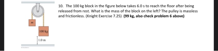 m
100 kg
1.0m
10. The 100 kg block in the figure below takes 6.0 s to reach the floor after being
released from rest. What is the mass of the block on the left? The pulley is massless
and frictionless. (knight Exercise 7.25) (99 kg, also check problem 6 above)