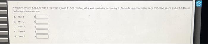 A machine costing $25,625 with a five-year life and $1,500 residual value was purchased on January 2, Compute depreciation for each of the five years, using the double-
declining-balance method.
1. Year 1
2. Year 2
3. Year 3
4. Year 4
5. Year 5