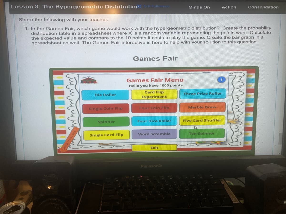 Lesson 3: The Hypergeometric Distribution Exit Fullscreen
Minds On
Action
Consolidation
Share the following with your teacher.
1. In the Games Fair, which game would work with the hypergeometric distribution? Create the probability
distribution table in a spreadsheet where X is a random variable representing the points won. Calculate
the expected value and compare to the 10 points it costs to play the game. Create the bar graph in a
spreadsheet as well. The Games Fair interactive is here to help with your solution to this question.
Games Fair
11
Control sound here
Die Roller
Games Fair Menu
Hello you have 1000 points.
Card Flip
Experiment
Single Coin Flip
Four Coin Flip
Spinner
Three Prize Roller
Marble Draw
Four Dice Roller
Five Card Shuffler
Single Card Flip
Word Scramble
Ten Spinner
==
Exit
Panasonic
Casos
i