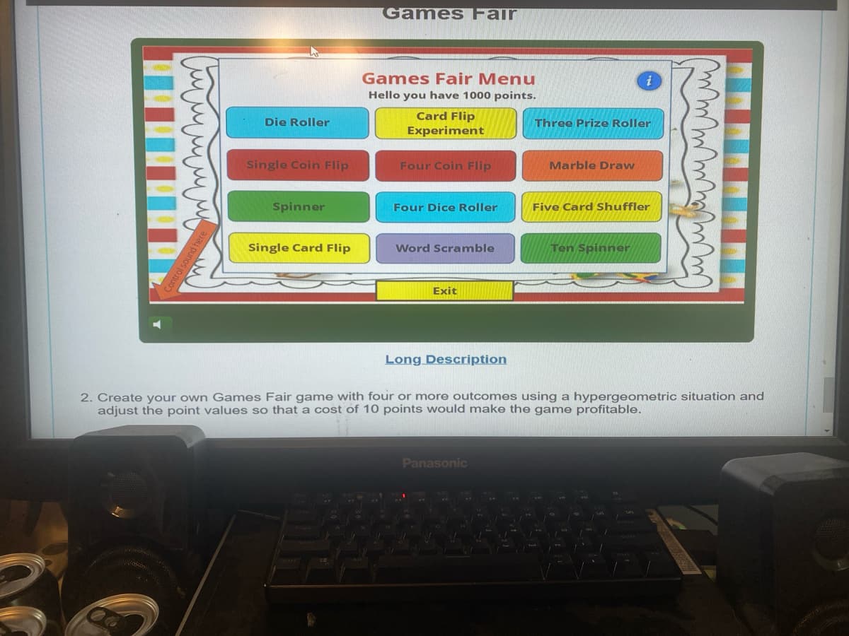 Control sound here
Games Fair
Die Roller
Single Coin Flip
Games Fair Menu
Hello you have 1000 points.
Card Flip
Experiment
Four Coin Flip
i
Three Prize Roller
Marble Draw
Spinner
Four Dice Roller
Five Card Shuffler
Single Card Flip
Word Scramble
Ten Spinner
Exit
Long Description
2. Create your own Games Fair game with four or more outcomes using a hypergeometric situation and
adjust the point values so that a cost of 10 points would make the game profitable.
Panasonic
O
Enter