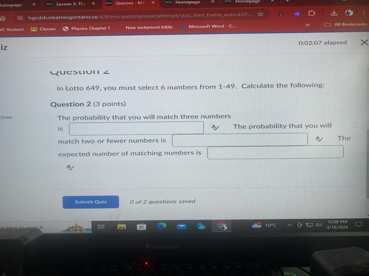Homepage
x
D2L Lesson 3: The
D2L Quizzes - MD
х
х
D2L Homepage
D2L Homepage
bgcdsb.elearningontario.ca/d21/Ims/quizzing/user/attempt/quiz_start_frame_auto.d21?...
NC Student
Classes
Physics Chapter 1
New testament bible
Microsoft Word - C...
iz
T
>>
All Bookmarks
0:02:07 elapsed
×
Questio
In Lotto 649, you must select 6 numbers from 1-49. Calculate the following:
Question 2 (3 points)
The probability that you will match three numbers
tion
is
match two or fewer numbers is
expected number of matching numbers is
A
e here to search
Submit Quiz
0 of 2 questions saved
Panasonic
A/
The probability that you will
A/
The
731
F13
10°C
12:08 PM
4/18/2024