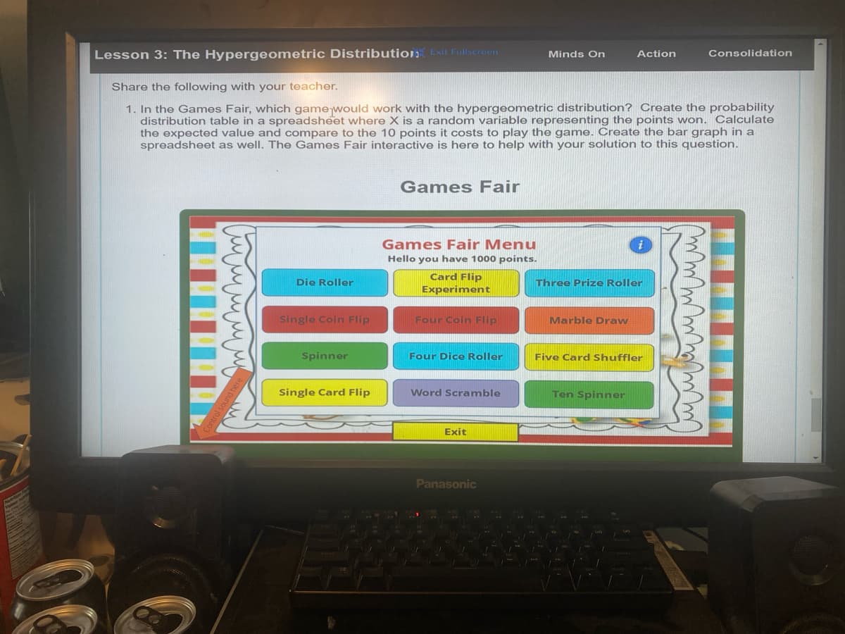 Lesson 3: The Hypergeometric Distribution Exit Fullscreen
Minds On
Action
Consolidation
Share the following with your teacher.
1. In the Games Fair, which game would work with the hypergeometric distribution? Create the probability
distribution table in a spreadsheet where X is a random variable representing the points won. Calculate
the expected value and compare to the 10 points it costs to play the game. Create the bar graph in a
spreadsheet as well. The Games Fair interactive is here to help with your solution to this question.
Games Fair
Control sound here
Die Roller
Games Fair Menu
Hello
you have 1000 points.
Card Flip
Experiment
Single Coin Flip
Four Coin Flip
Spinner
i
Three Prize Roller
Marble Draw
Four Dice Roller
Five Card Shuffler
Single Card Flip
Word Scramble
Ten Spinner
Exit
Panasonic
w W W W m m m