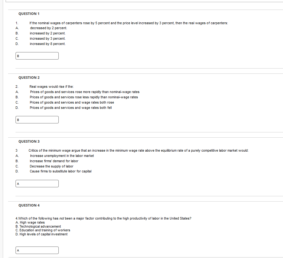 QUESTION 1
If the nominal wages of carpenters rose by 5 percent and the price level increased by 3 percent, then the real wages of carpenters:
decreased by 2 percent.
increased by 2 percent.
1.
A.
B.
C.
D.
B
ه ن هه نه
QUESTION 2
2.
Real wages would rise if the:
Prices of goods and services rose more rapidly than nominal-wage rates
B. Prices of goods and services rose less rapidly than nominal-wage rates
C.
D.
A.
B
increased by 3 percent.
increased by 8 percent.
3
A.
B.
C.
D.
QUESTION 3
Critics of the minimum wage argue that an increase in the minimum wage rate above the equilibrium rate of a purely competitive labor market would:
Increase unemployment in the labor market
Increase firms' demand for labor
A
Prices of goods and services and wage rates both rose
Prices of goods and services and wage rates both fell
A
Decrease the supply of labor
Cause firms to substitute labor for capital
QUESTION 4
4. Which of the following has not been a major factor contributing to the high productivity of labor in the United States?
A. High wage rates
B. Technological advancement
C. Education and training of workers
D. High levels of capital investment