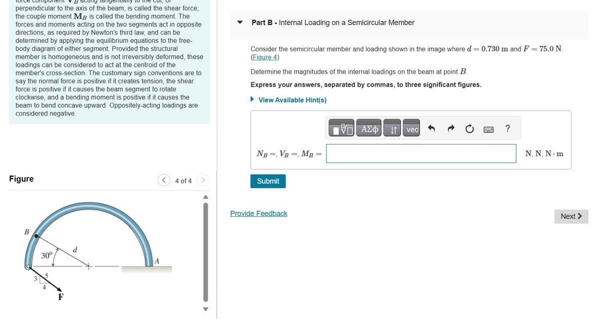 perpendicular to the axis of the beam, is called the shear force;
the couple moment MB is called the bending moment. The
forces and moments acting on the two segments act in opposite
directions, as required by Newton's third law, and can be
determined by applying the equilibrium equations to the free-
body diagram of either segment. Provided the structural
member is homogeneous and is not irreversibly deformed, these
loadings can be considered to act at the centroid of the
member's cross-section. The customary sign conventions are to
say the normal force is positive if it creates tension, the shear
force is positive if it causes the beam segment to rotate
clockwise, and a bending moment is positive if it causes the
beam to bend concave upward. Oppositely-acting loadings are
considered negative.
Part B - Internal Loading on a Semicircular Member
Consider the semicircular member and loading shown in the image where d = 0.730 m and F = 75.0 N.
(Figure 4)
Determine the magnitudes of the internal loadings on the beam at point B.
Express your answers, separated by commas, to three significant figures.
▸ View Available Hint(s)
ΜΕ ΑΣΦ
vec
NB =, VB = MB
Figure
<
4 of 4 >
Submit
B
30°
d
A
Provide Feedback
?
N, N, N. m
Next >