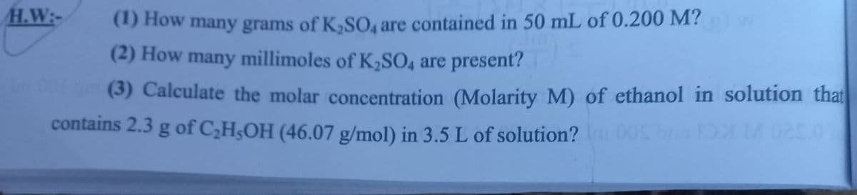 H.W:-
(1) How many grams of K,SO, are contained in 50 mL of 0.200 M?
(2) How many millimoles of K2SO4 are present?
(3) Calculate the molar concentration (Molarity M) of ethanol in solution that
contains 2.3 g of C,H;OH (46.07 g/mol) in 3.5 L of solution?n 00 b MUc0
