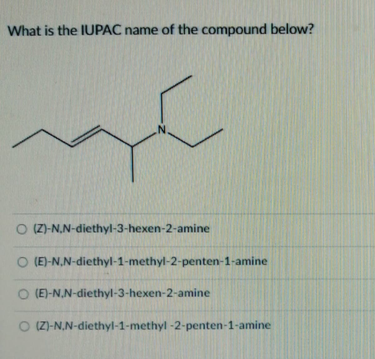 What is the IUPAC name of the compound below?
O(Z)-N.N-diethyl-3-hexen-2-amine
O(E)-N,N-diethyl-1-methyl-2-penten-1-amine
O (E)-N.N-diethyl-3-hexen-2-amine
O (Z)-N,N-diethyl-1-methyl-2-penten-1-amine