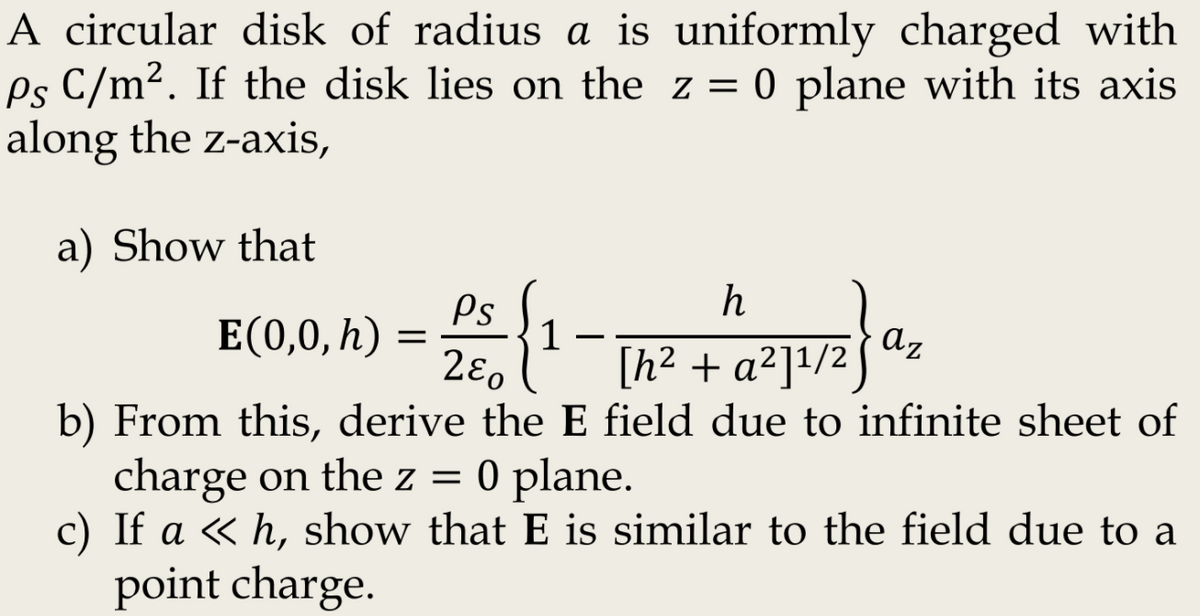 A circular disk of radius a is uniformly charged with
Ps C/m². If the disk lies on the z = 0 plane with its axis
along the z-axis,
a) Show that
h
Ps
1
2ɛ.
E(0,0, h)
az
[h² + a²]1/2]
b) From this, derive the E field due to infinite sheet of
charge on the z = 0 plane.
c) If a « h, show that E is similar to the field due to a
point charge.
