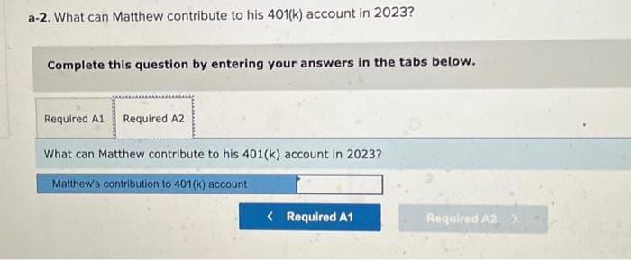 a-2. What can Matthew contribute to his 401(k) account in 2023?
Complete this question by entering your answers in the tabs below.
Required A1 Required A2
What can Matthew contribute to his 401(k) account in 2023?
Matthew's contribution to 401(k) account
< Required A1
Required A2