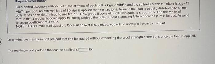 Required information
For a bolted assembly with six bolts, the stiffness of each bolt is kb 2 Mibf/in and the stiffness of the members is km = 13
Mlbf/in per bolt. An external load of 80 kips is applied to the entire joint. Assume the load is equally distributed to all the
bolts. It has been determined to use 1/2 in-13 UNC grade 8 bolts with rolled threads. It is desired to find the range of
torque that a mechanic could apply to initially preload the bolts without expecting failure once the joint is loaded. Assume
a torque coefficient of K = 0.2.
NOTE: This is a multi-part question. Once an answer is submitted, you will be unable to return to this part.
Determine the maximum bolt preload that can be applied without exceeding the proof strength of the bolts once the load is applied.
The maximum bolt preload that can be applied is
Ibf.