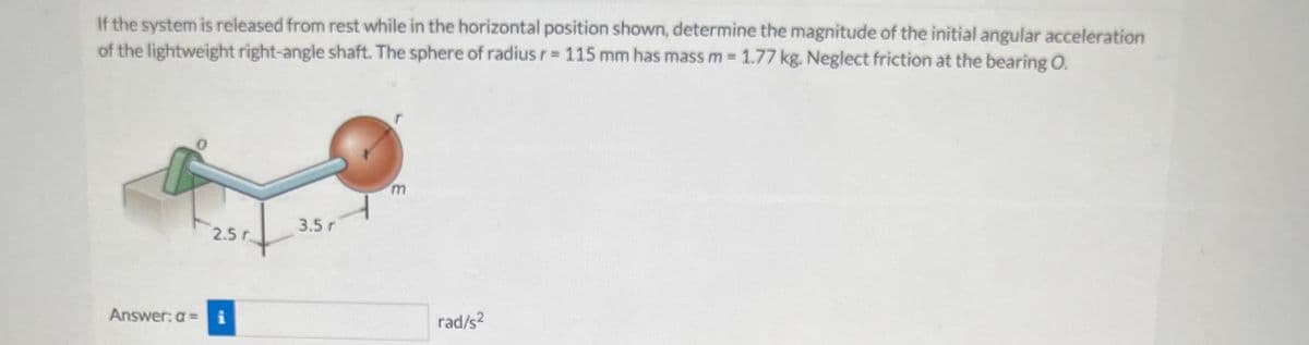 If the system is released from rest while in the horizontal position shown, determine the magnitude of the initial angular acceleration
of the lightweight right-angle shaft. The sphere of radius r= 115 mm has mass m = 1.77 kg. Neglect friction at the bearing O.
2.5 r
Answer: a = i
3.5 r
m
rad/s²
