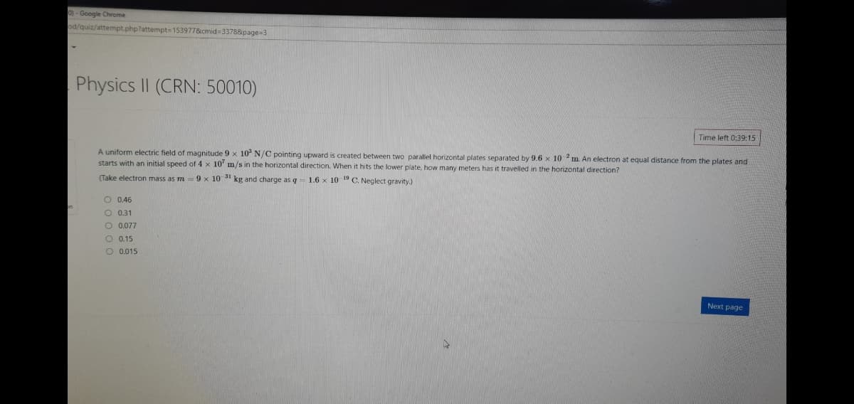 0)-Google Chrome
od/quiz/attempt.php?attempt=153977&icmid=3378&page=3
Physics II (CRN: 50010)
Time left 0:39:15
A uniform electric field of magnitude 9 x 10" N/C pointing upward is created between two parallel horizontal plates separated by 9.6 x 10 m. An electron at equal distance from the plates and
starts with an initial speed of 4 x 10' m/s in the horizontal direction. When it hits the lower plate, how many meters has it travelled in the horizontal direction?
(Take electron mass as m 9 x 10 31 kg and charge as q
1.6 x 10 19 C. Neglect gravity.)
O 0.46
O 0.31
O 0.077
O 0.15
O 0.015
Next page
