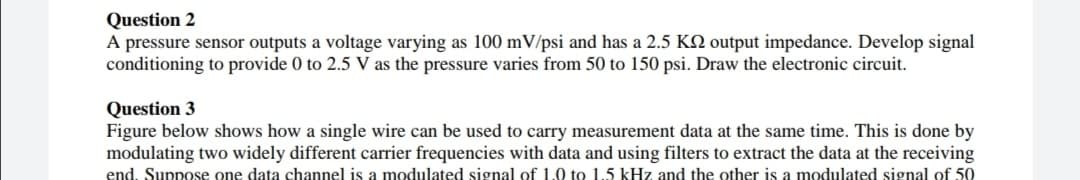 Question 2
A pressure sensor outputs a voltage varying as 100 mV/psi and has a 2.5 KN output impedance. Develop signal
conditioning to provide 0 to 2.5 V as the pressure varies from 50 to 150 psi. Draw the electronic circuit.
Question 3
Figure below shows how a single wire can be used to carry measurement data at the same time. This is done by
modulating two widely different carrier frequencies with data and using filters to extract the data at the receiving
end. Suppose one data channel is a modulated signal of 1.0 to 1.5 kHz and the other is a modulated signal of 50