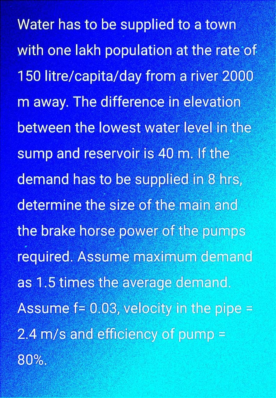 Water has to be supplied to a town
with one lakh population at the rate of
150 litre/capita/day from a river 2000
m away. The difference in elevation.
between the lowest water level in the
sump and reservoir is 40 m. If the
demand has to be supplied in 8 hrs,
determine the size of the main and
the brake horse power of the pumps
required. Assume maximum demand
as 1.5 times the average demand.
Assume f= 0.03, velocity in the pipe =
2.4 m/s and efficiency of pump =
80%.