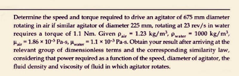 Determine the speed and torque required to drive an agitator of 675 mm diameter
rotating in air if similar agitator of diameter 225 mm, rotating at 23 rev/s in water
requires a torque of 1.1 Nm. Given Pair = 1.23 kg/m³, Pwater = 1000 kg/m³,
Mair = 1.86 x 10-5 Pa-s, Pwater = 1.1 x 10-3 Pa-s. Obtain your result after arriving at the
relevant group of dimensionless terms and the corresponding similarity law,
considering that power required as a function of the speed, diameter of agitator, the
fluid density and viscosity of fluid in which agitator rotates.