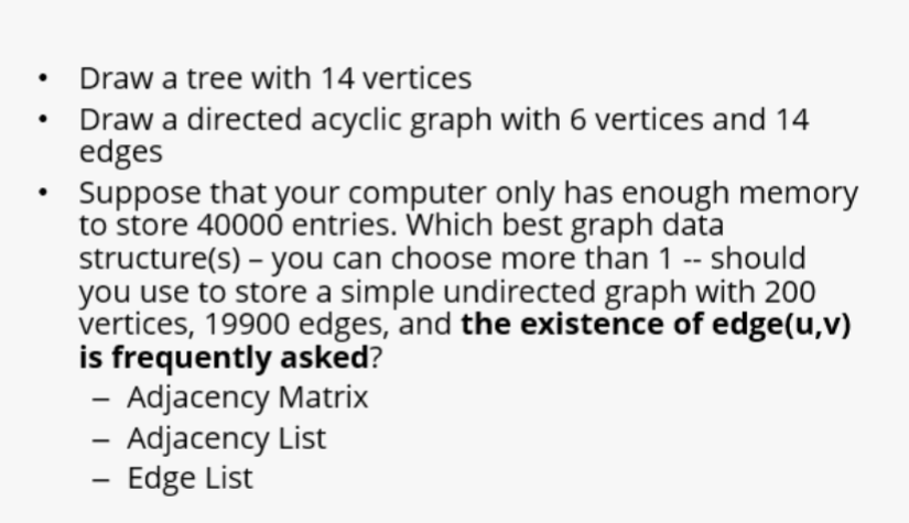 Draw a tree with 14 vertices
Draw a directed acyclic graph with 6 vertices and 14
edges
Suppose that your computer only has enough memory
to store 40000 entries. Which best graph data
structure(s) – you can choose more than 1 -- should
you use to store a simple undirected graph with 200
vertices, 19900 edges, and the existence of edge(u,v)
is frequently asked?
- Adjacency Matrix
- Adjacency List
- Edge List
