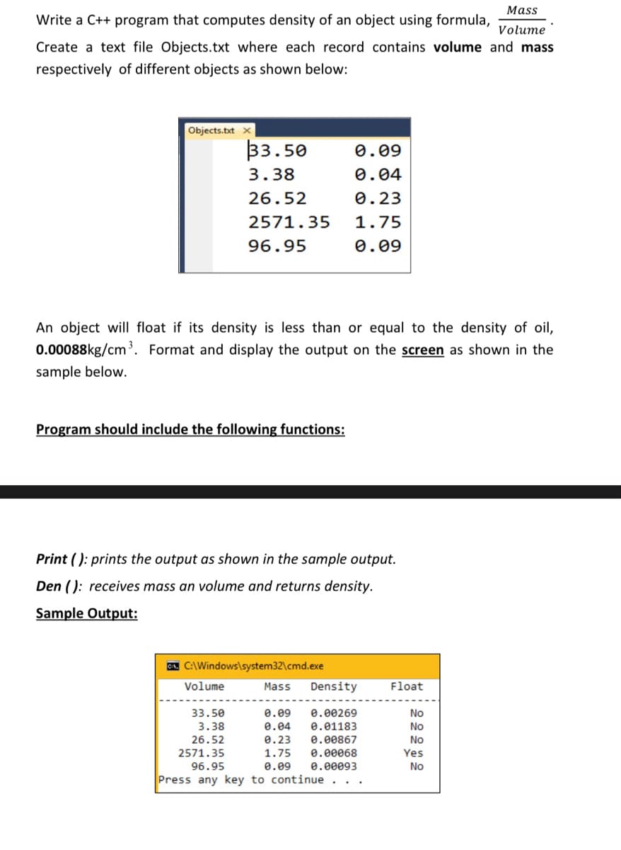 Mass
Write a C++ program that computes density of an object using formula,
Volume
Create a text file Objects.txt where each record contains volume and mass
respectively of different objects as shown below:
Objects.txt
33.50
0.09
3.38
0.04
26.52
0.23
2571.35
1.75
96.95
0.09
An object will float if its density
less than or equal
the density of oil,
0.00088kg/cm. Format and display the output on the screen as shown in the
sample below.
Program should include the following functions:
Print ( ): prints the output as shown in the sample output.
Den ( ): receives mass an volume and returns density.
Sample Output:
A. C:\Windows\system32\cmd.exe
Volume
Mass
Density
Float
33.50
3.38
e.09
e.00269
No
e.04
0.01183
No
26.52
0.00867
0.00068
0.00093
0.23
No
2571.35
1.75
Yes
96.95
0.09
No
Press any key to continue
