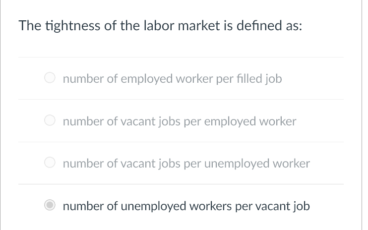 The tightness of the labor market is defined as:
number of employed worker per filled job
number of vacant jobs per employed worker
number of vacant jobs per unemployed worker
number of unemployed workers per vacant job