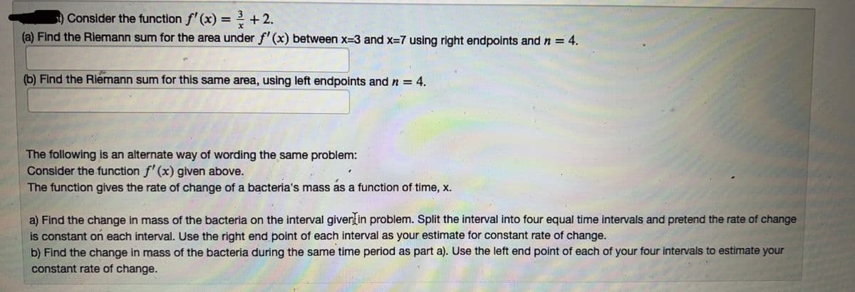 Consider the function f'(x) = ² + 2.
x
(a) Find the Riemann sum for the area under f'(x) between x=3 and x=7 using right endpoints and n = 4.
(b) Find the Riemann sum for this same area, using left endpoints and n = 4.
The following is an alternate way of wording the same problem:
Consider the function f'(x) given above.
The function gives the rate of change of a bacteria's mass as a function of time, x.
a) Find the change in mass of the bacteria on the interval giver in problem. Split the interval into four equal time intervals and pretend the rate of change
is constant on each interval. Use the right end point of each interval as your estimate for constant rate of change.
b) Find the change in mass of the bacteria during the same time period as part a). Use the left end point of each of your four intervals to estimate your
constant rate of change.