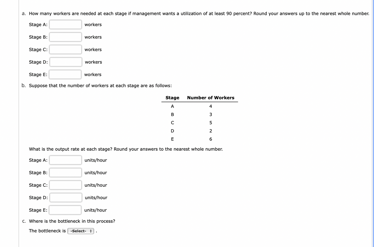 a. How many workers are needed at each stage if management wants a utilization of at least 90 percent? Round your answers up to the nearest whole number.
Stage A:
workers
Stage B:
workers
Stage C:
workers
Stage D:
workers
Stage E:
workers
b. Suppose that the number of workers at each stage are as follows:
Stage
A
Number of Workers
4
B
3
C
5
D
2
E
6
☐
What is the output rate at each stage? Round your answers to the nearest whole number.
Stage A:
units/hour
Stage B:
units/hour
Stage C:
units/hour
Stage D:
units/hour
Stage E:
units/hour
c. Where is the bottleneck in this process?
The bottleneck is -Select- ÷