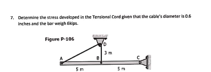 7. Determine the stress developed in the Tensional Cord given that the cable's diameter is 0.6
inches and the bar weigh 6kips.
Figure P-106
3 m
5 m
5 m
E
