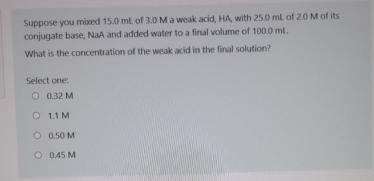 Suppose you mixed 15.0 mL of 3.0 M a weak acid, HA, with 25.0 mL of 2.0 M of its
conjugate base, NaA and added water to a final volume of 100.0 mL.
What is the concentration of the weak acid in the final solution?
Select one:
0.32 M
O 1.1 M
0.50 M
0.45 M