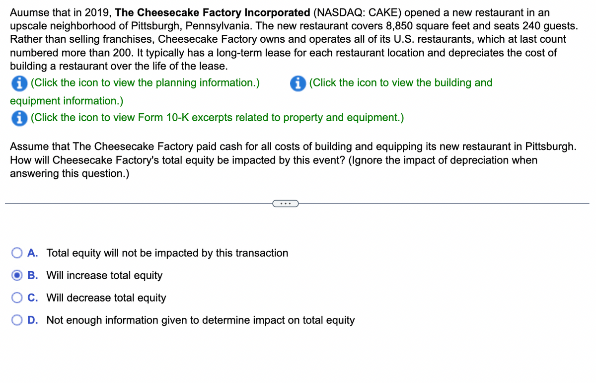 Auumse that in 2019, The Cheesecake Factory Incorporated (NASDAQ: CAKE) opened a new restaurant in an
upscale neighborhood of Pittsburgh, Pennsylvania. The new restaurant covers 8,850 square feet and seats 240 guests.
Rather than selling franchises, Cheesecake Factory owns and operates all of its U.S. restaurants, which at last count
numbered more than 200. It typically has a long-term lease for each restaurant location and depreciates the cost of
building a restaurant over the life of the lease.
i (Click the icon to view the planning information.)
(Click the icon to view the building and
equipment information.)
i (Click the icon to view Form 10-K excerpts related to property and equipment.)
Assume that The Cheesecake Factory paid cash for all costs of building and equipping its new restaurant in Pittsburgh.
How will Cheesecake Factory's total equity be impacted by this event? (Ignore the impact of depreciation when
answering this question.)
A. Total equity will not be impacted by this transaction
B. Will increase total equity
C. Will decrease total equity
D. Not enough information given to determine impact on total equity