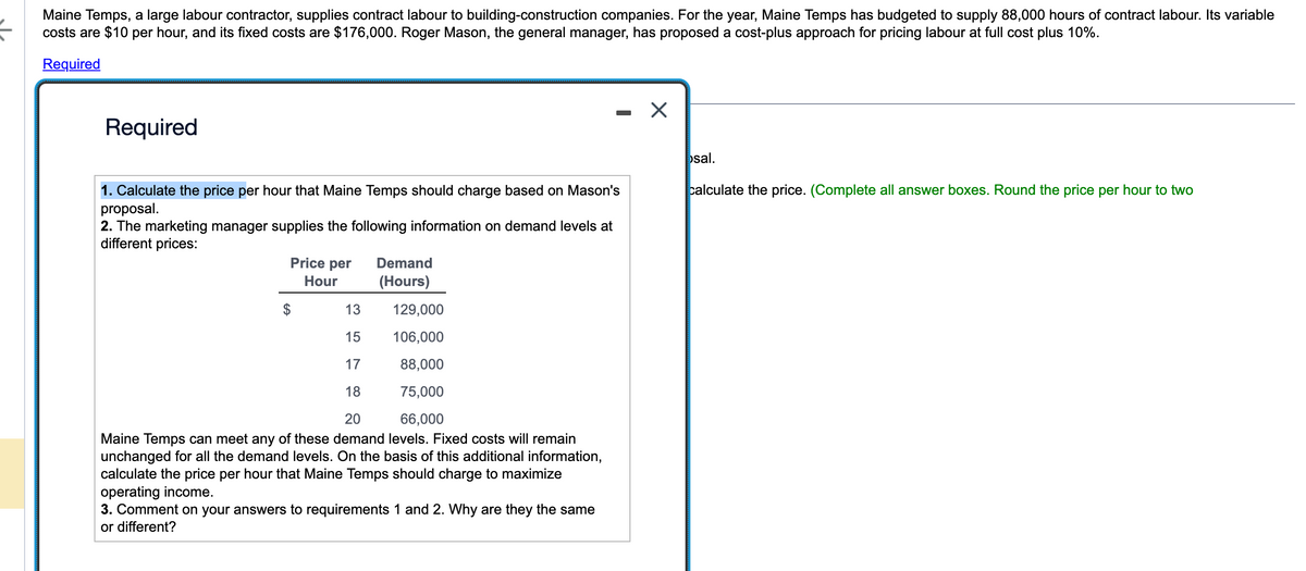 Maine Temps, a large labour contractor, supplies contract labour to building-construction companies. For the year, Maine Temps has budgeted to supply 88,000 hours of contract labour. Its variable
costs are $10 per hour, and its fixed costs are $176,000. Roger Mason, the general manager, has proposed a cost-plus approach for pricing labour at full cost plus 10%.
Required
Required
1. Calculate the price per hour that Maine Temps should charge based on Mason's
proposal.
2. The marketing manager supplies the following information on demand levels at
different prices:
Price per
Hour
Demand
(Hours)
13
129,000
15
106,000
17
88,000
18
75,000
20
66,000
Maine Temps can meet any of these demand levels. Fixed costs will remain
unchanged for all the demand levels. On the basis of this additional information,
calculate the price per hour that Maine Temps should charge to maximize
operating income.
3. Comment on your answers to requirements 1 and 2. Why are they the same
or different?
X
osal.
calculate the price. (Complete all answer boxes. Round the price per hour to two