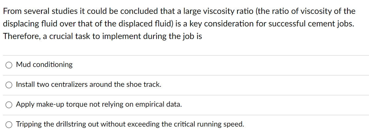 From several studies it could be concluded that a large viscosity ratio (the ratio of viscosity of the
displacing fluid over that of the displaced fluid) is a key consideration for successful cement jobs.
Therefore, a crucial task to implement during the job is
Mud conditioning
Install two centralizers around the shoe track.
Apply make-up torque not relying on empirical data.
Tripping the drillstring out without exceeding the critical running speed.