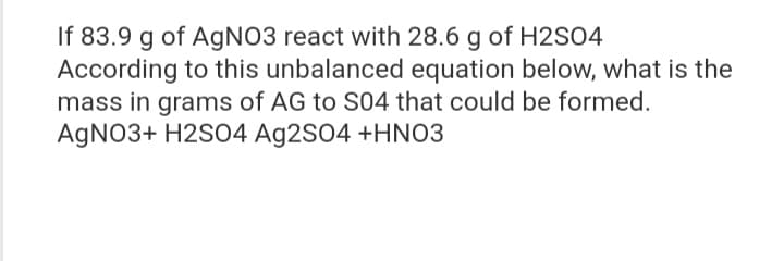 If 83.9 g of AgNO3 react with 28.6 g of H2SO4
According to this unbalanced equation below, what is the
mass in grams of AG to S04 that could be formed.
AgNO3+ H2SO4 Ag2SO4 +HNO3