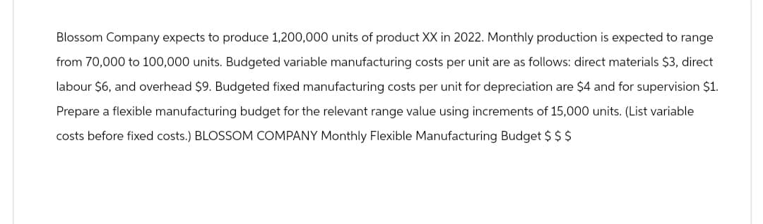 Blossom Company expects to produce 1,200,000 units of product XX in 2022. Monthly production is expected to range
from 70,000 to 100,000 units. Budgeted variable manufacturing costs per unit are as follows: direct materials $3, direct
labour $6, and overhead $9. Budgeted fixed manufacturing costs per unit for depreciation are $4 and for supervision $1.
Prepare a flexible manufacturing budget for the relevant range value using increments of 15,000 units. (List variable
costs before fixed costs.) BLOSSOM COMPANY Monthly Flexible Manufacturing Budget $ $ $