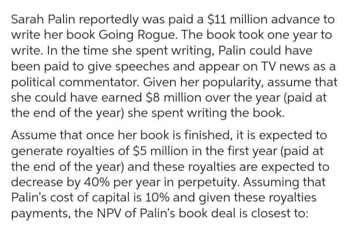 Sarah Palin reportedly was paid a $11 million advance to
write her book Going Rogue. The book took one year to
write. In the time she spent writing, Palin could have
been paid to give speeches and appear on TV news as a
political commentator. Given her popularity, assume that
she could have earned $8 million over the year (paid at
the end of the year) she spent writing the book.
Assume that once her book is finished, it is expected to
generate royalties of $5 million in the first year (paid at
the end of the year) and these royalties are expected to
decrease by 40% per year in perpetuity. Assuming that
Palin's cost of capital is 10% and given these royalties
payments, the NPV of Palin's book deal is closest to: