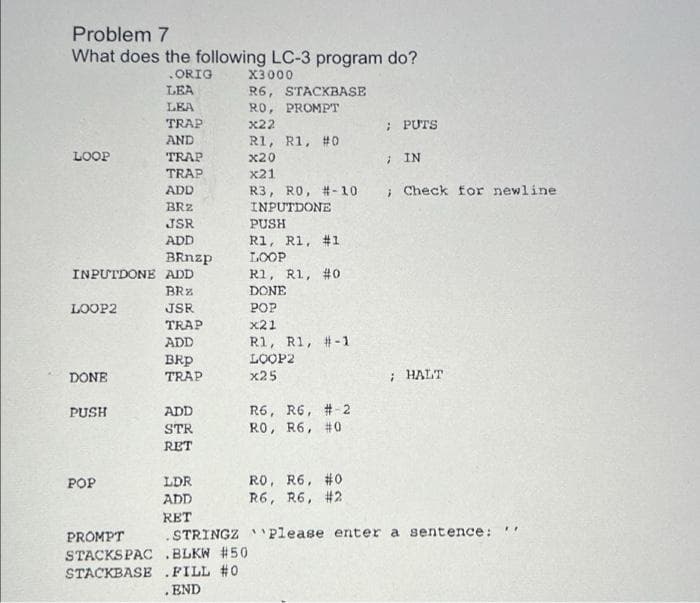 Problem 7
What does the following LC-3 program do?
ORIG
X3000
LEA
R6, STACKBASE
RO, PROMPT
LEA
TRAP
x22
; PUTS
AND
R1, R1, #0
LOOP
TRAP
x20
: IN
TRAP
x21
ADD
R3, RO, #-10
; Check for newline
BRZ
INPUTDONE
JSR
PUSH
ADD
R1, R1, #1
BRnzp
INPUTDONE ADD
LOOP
R1, R1, #0
BRz
DONE
LOOP2
JSR
POP
TRAP
x21
R1, R1, #-1
LOOP2
x25
ADD
BRp
TRAP
; HALT
DONE
R6, R6, #-2
RO, R6, #0
PUSH
ADD
STR
RET
RO, R6, #0
R6, R6, #2
POP
LDR
ADD
RET
.STRINGZ Please enter a sentence:
%3B
PROMPT
STACKSPAC .BLKW #50
STACKBASE .FILL #0
.END
