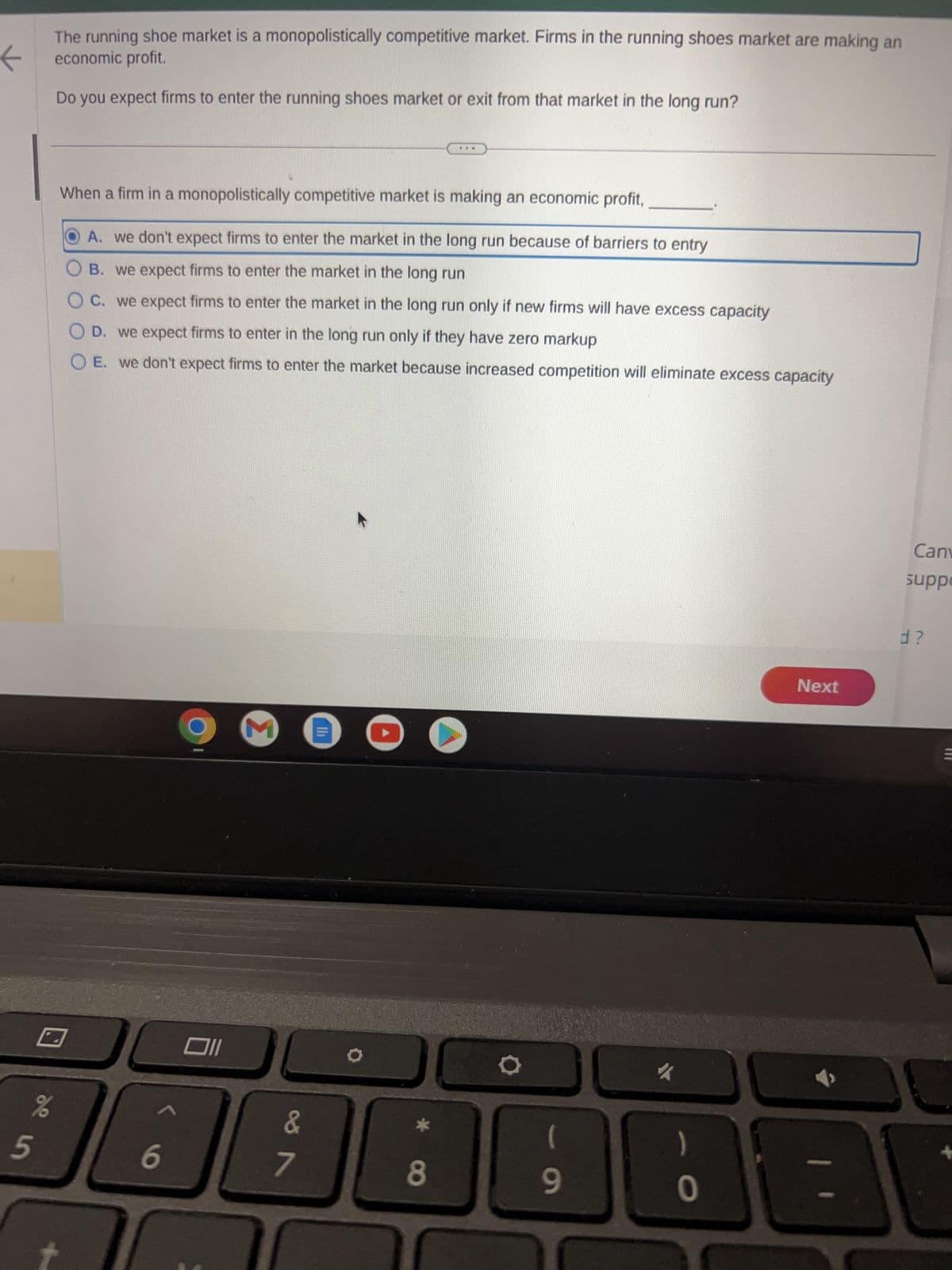 The running shoe market is a monopolistically competitive market. Firms in the running shoes market are making an
economic profit.
←
Do you expect firms to enter the running shoes market or exit from that market in the long run?
%
5
When a firm in a monopolistically competitive market is making an economic profit,
A. we don't expect firms to enter the market in the long run because of barriers to entry
B. we expect firms to enter the market in the long run
C. we expect firms to enter the market in the long run only if new firms will have excess capacity
D. we expect firms to enter in the long run only if they have zero markup
E. we don't expect firms to enter the market because increased competition will eliminate excess capacity
6
Oll
M
&
7
O
8
(
9
✓
)
0
Next
Can
suppo
d?
B
M