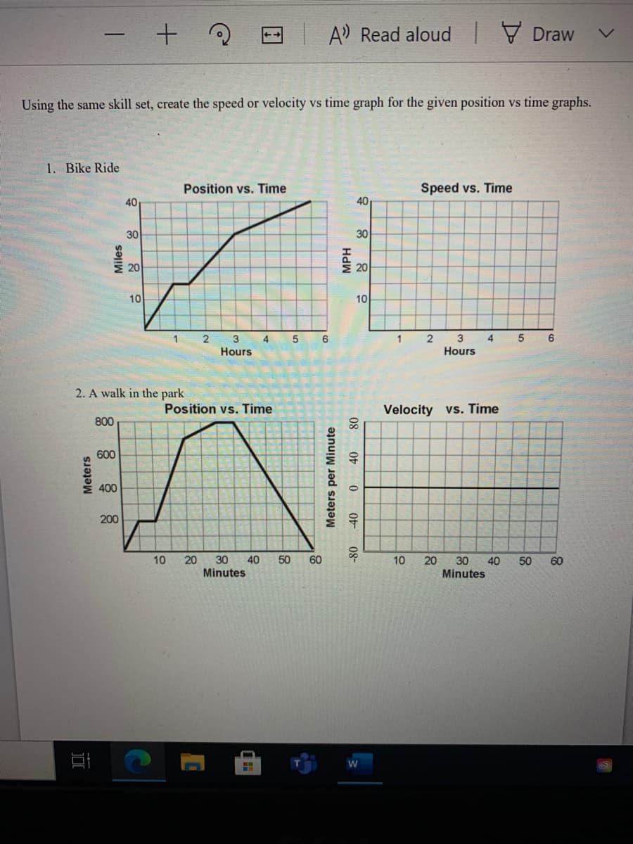 A)
Read aloud Draw
Using the same skill set, create the speed or velocity vs time graph for the given position vs time graphs.
亡
1. Bike Ride
Position vs. Time
Speed vs. Time
40
40
30
30
20
20
10
10
1
3
4
6.
2
3
Hours
4
5
6
1
Hours
2. A walk in the park
Velocity vs. Time
80
Position vs. Time
800
600
400
200
10
20
30
40
Minutes
50
60
10
20
30 40
50
60
Minutes
