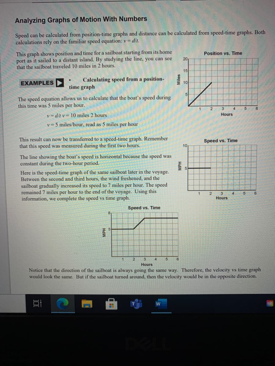 Analyzing Graphs of Motion With Numbers
Speed can be calculated from position-time graphs and distance can be calculated from speed-time graphs. Both
calculations rely on the familiar speed equation: v= d/t.
This graph shows position and time for a sailboat starting from its home
port as it sailed to a distant island. By studying the line, you can see
that the sailboat traveled 10 miles in 2 hours.
Position vs. Time
20
15
Calculating speed from a position-
time graph
EXAMPLES
10
The speed equation allows us to calculate that the boat's speed during
this time was 5 miles per hour.
2
3
6
v= d/t v= 10 miles 2 hours
Hours
v = 5 miles/hour, read as 5 miles per hour
This result can now be transferred to a speed-time graph. Remember
that this speed was measured during the first two hours.
Speed
Time
10
The line showing the boat's speed is horizontal because the speed was
constant during the two-hour period.
Here is the speed-time graph of the same sailboat later in the voyage.
Between the second and third hours, the wind freshened, and the
sailboat gradually increased its speed to 7 miles per hour. The speed
remained 7 miles per hour to the end of the voyage. Using this
information, we complete the speed vs time graph.
4
5.
Hours
Speed vs. Time
3.
Hours
Notice that the direction of the sailboat is always going the same way. Therefore, the velocity vs time graph
would look the same. But if the sailboat turned around, then the velocity would be in the opposite direction.
HdW
MPH
