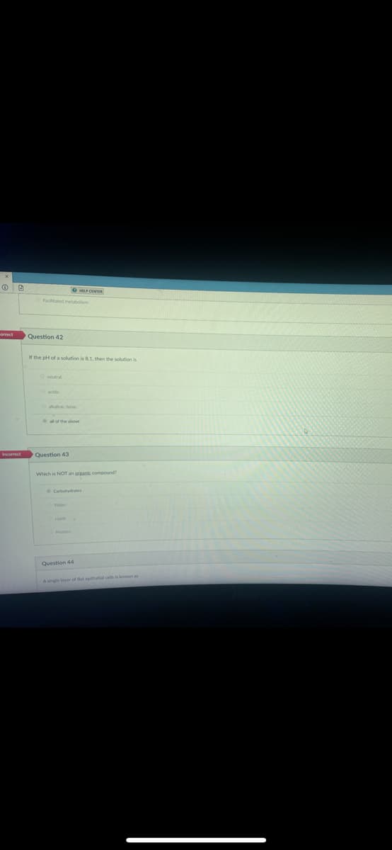 OG
orrect
Facilitated metabolism
Question 42
If the pH of a solution is 8.1, then the solution is
acidic
alkalinic/basic
all of the above
Question 43
HELP CENTER
Which is NOT an organic compound?
Water
Lipids
Protei
Question 44
A single layer of flat epithelial cells is known as