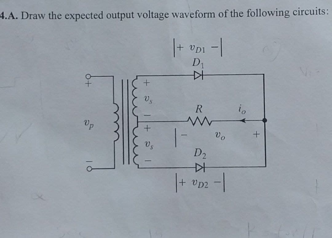 4.A. Draw the expected output voltage waveform of the following circuits:
|+
+
VDI -|
D₁
+ a
Vp
VS
-
++
R
w
ŵ
D₂
D+
Vo
|+ VD2 |
io
+